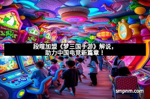 段暄加盟《梦三国手游》解说,助力中国电竞新篇章!